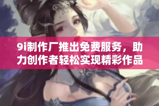9i制作厂推出免费服务，助力创作者轻松实现精彩作品