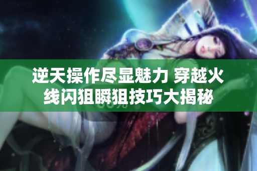 逆天操作尽显魅力 穿越火线闪狙瞬狙技巧大揭秘