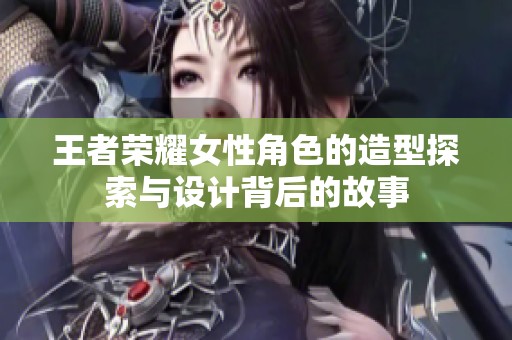 王者荣耀女性角色的造型探索与设计背后的故事