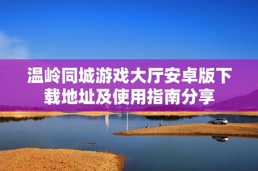 温岭同城游戏大厅安卓版下载地址及使用指南分享
