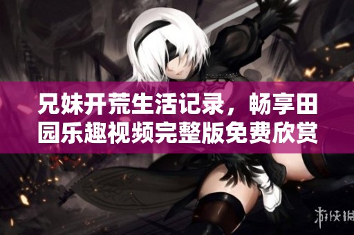 兄妹开荒生活记录，畅享田园乐趣视频完整版免费欣赏