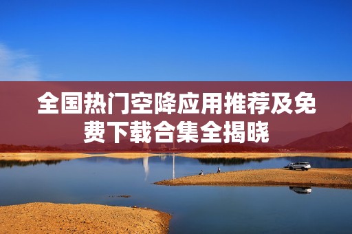 全国热门空降应用推荐及免费下载合集全揭晓