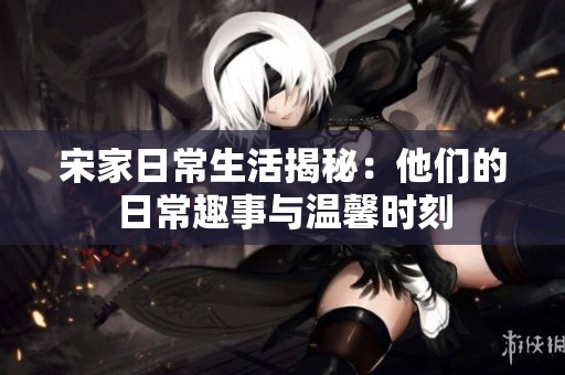 宋家日常生活揭秘：他们的日常趣事与温馨时刻