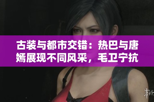 古装与都市交错：热巴与唐嫣展现不同风采，毛卫宁抗战岁月再现烽火情怀