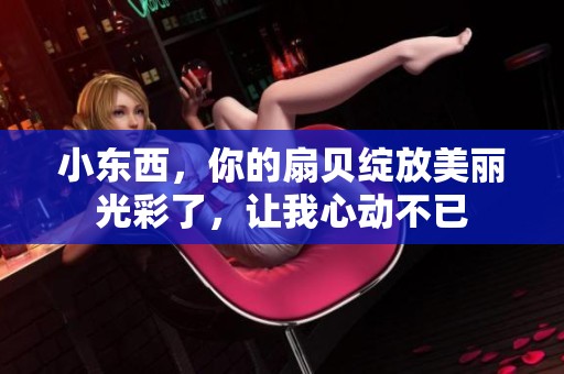 小东西，你的扇贝绽放美丽光彩了，让我心动不已