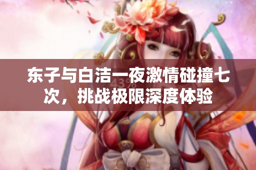 东子与白洁一夜激情碰撞七次，挑战极限深度体验