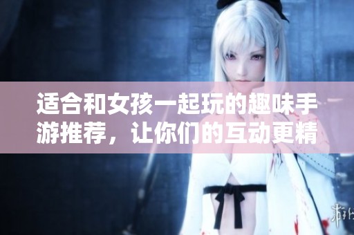 适合和女孩一起玩的趣味手游推荐，让你们的互动更精彩