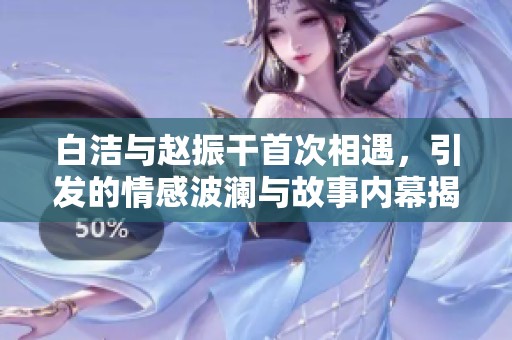 白洁与赵振干首次相遇，引发的情感波澜与故事内幕揭秘