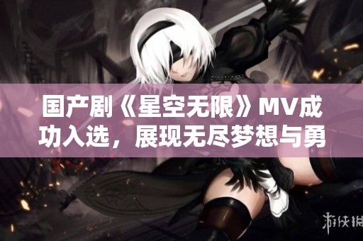 国产剧《星空无限》MV成功入选，展现无尽梦想与勇气