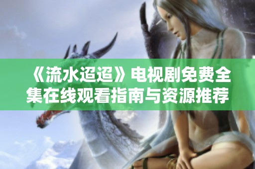 《流水迢迢》电视剧免费全集在线观看指南与资源推荐