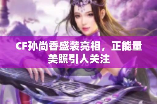 CF孙尚香盛装亮相，正能量美照引人关注