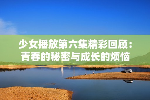 少女播放第六集精彩回顾：青春的秘密与成长的烦恼