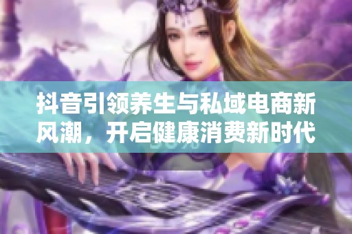 抖音引领养生与私域电商新风潮，开启健康消费新时代