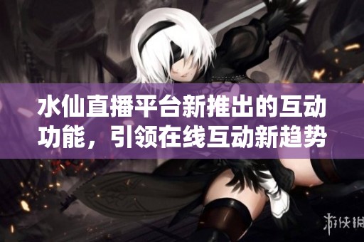 水仙直播平台新推出的互动功能，引领在线互动新趋势