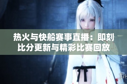 热火与快船赛事直播：即刻比分更新与精彩比赛回放