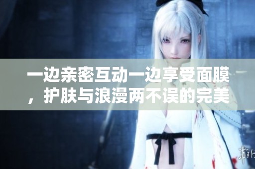 一边亲密互动一边享受面膜，护肤与浪漫两不误的完美体验指南