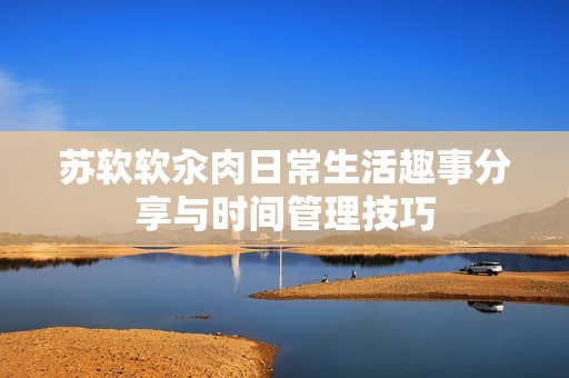 苏软软汆肉日常生活趣事分享与时间管理技巧