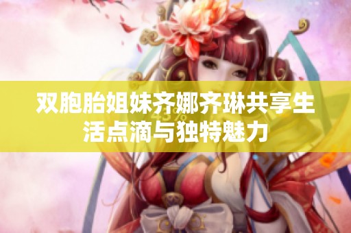 双胞胎姐妹齐娜齐琳共享生活点滴与独特魅力