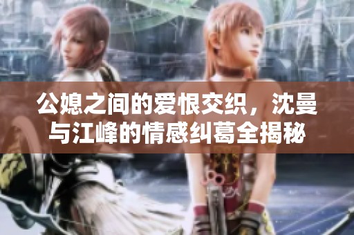 公媳之间的爱恨交织，沈曼与江峰的情感纠葛全揭秘