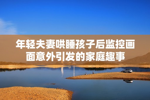 年轻夫妻哄睡孩子后监控画面意外引发的家庭趣事
