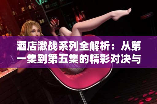 酒店激战系列全解析：从第一集到第五集的精彩对决与故事发展
