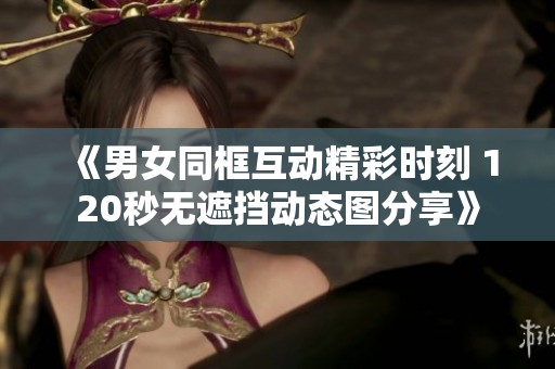 《男女同框互动精彩时刻 120秒无遮挡动态图分享》