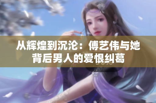 从辉煌到沉沦：傅艺伟与她背后男人的爱恨纠葛