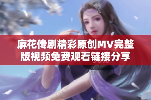 麻花传剧精彩原创MV完整版视频免费观看链接分享