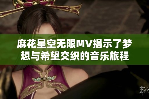 麻花星空无限MV揭示了梦想与希望交织的音乐旅程