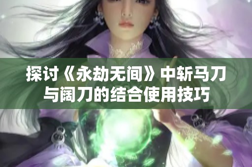 探讨《永劫无间》中斩马刀与阔刀的结合使用技巧