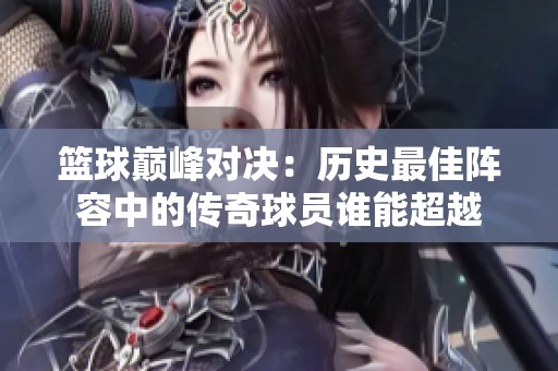 篮球巅峰对决：历史最佳阵容中的传奇球员谁能超越