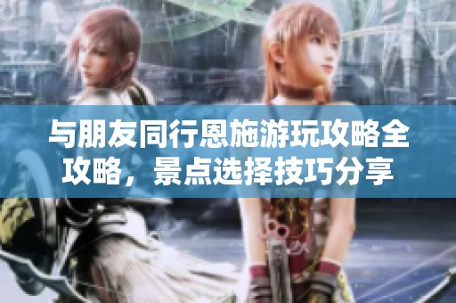 与朋友同行恩施游玩攻略全攻略，景点选择技巧分享