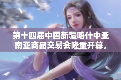 第十四届中国新疆喀什中亚南亚商品交易会隆重开幕，贸易合作展现新机遇