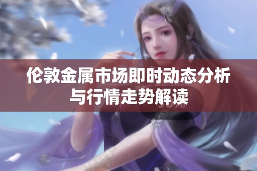 伦敦金属市场即时动态分析与行情走势解读