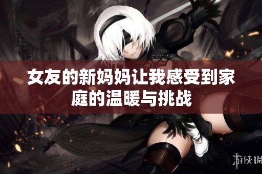 女友的新妈妈让我感受到家庭的温暖与挑战