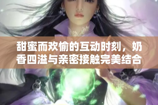 甜蜜而欢愉的互动时刻，奶香四溢与亲密接触完美结合
