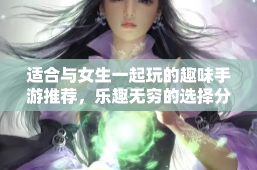 适合与女生一起玩的趣味手游推荐，乐趣无穷的选择分享