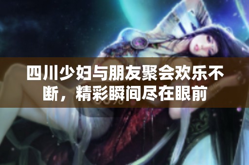 四川少妇与朋友聚会欢乐不断，精彩瞬间尽在眼前