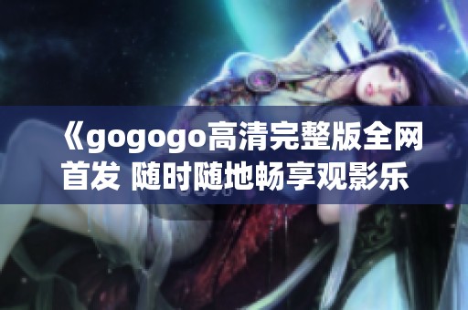 《gogogo高清完整版全网首发 随时随地畅享观影乐趣》