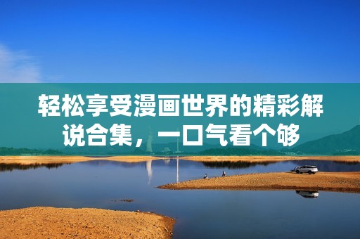 轻松享受漫画世界的精彩解说合集，一口气看个够