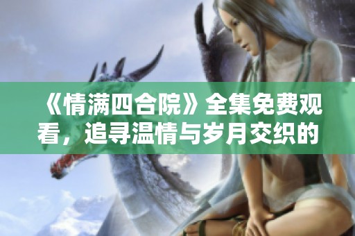 《情满四合院》全集免费观看，追寻温情与岁月交织的故事