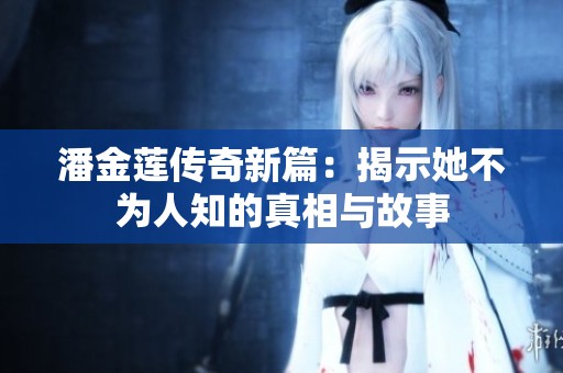 潘金莲传奇新篇：揭示她不为人知的真相与故事