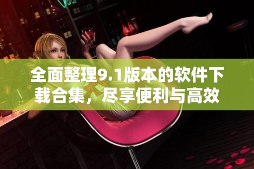 全面整理9.1版本的软件下载合集，尽享便利与高效