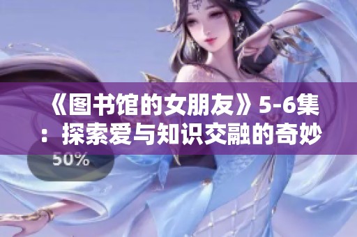 《图书馆的女朋友》5-6集：探索爱与知识交融的奇妙旅程