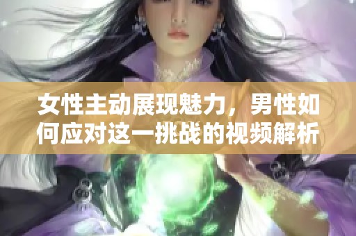 女性主动展现魅力，男性如何应对这一挑战的视频解析