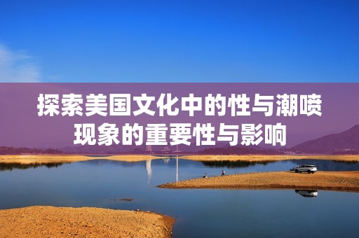 探索美国文化中的性与潮喷现象的重要性与影响