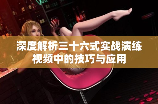 深度解析三十六式实战演练视频中的技巧与应用