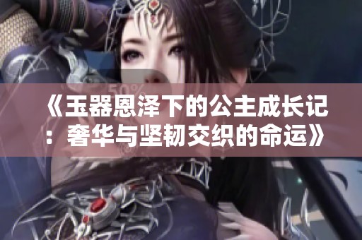 《玉器恩泽下的公主成长记：奢华与坚韧交织的命运》