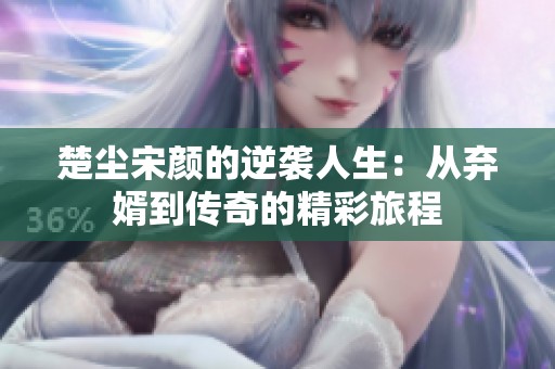 楚尘宋颜的逆袭人生：从弃婿到传奇的精彩旅程