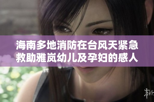 海南多地消防在台风天紧急救助雅岚幼儿及孕妇的感人故事
